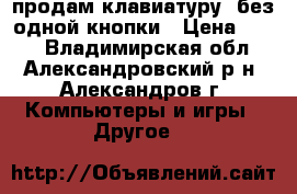 продам клавиатуру  без одной кнопки › Цена ­ 350 - Владимирская обл., Александровский р-н, Александров г. Компьютеры и игры » Другое   